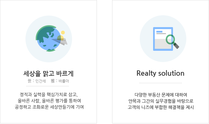 세상을 아름답게-정직과 실력을 핵심가치로 삼고, 올바른 사람, 올바른 평가를 통하여
            공정하고 조화로운 세상만들기에 기여 / Realty solution-다양한 부동산 문제에 대하여안목과 그간의 실무경험을 바탕으로 고객의 니즈에 부합한 해결책을 제시